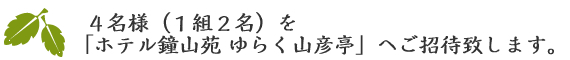 日頃の感謝を込めまして、4組様（1組2名様）を「ホテル鐘山苑ゆらく山彦亭」へご招待致します。