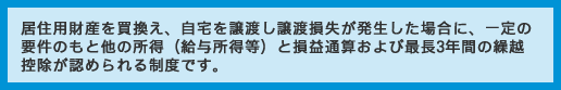 居住用財産を買換え、自宅を譲渡し譲渡損失が発生した場合に、一定の要件のもと他の所得（給与所得等）と損益通算および最長3年間の繰越控除が認められる制度です。